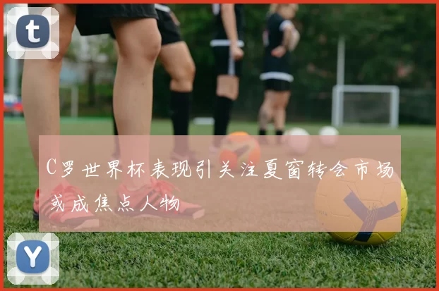 C罗世界杯表现引关注夏窗转会市场或成焦点人物