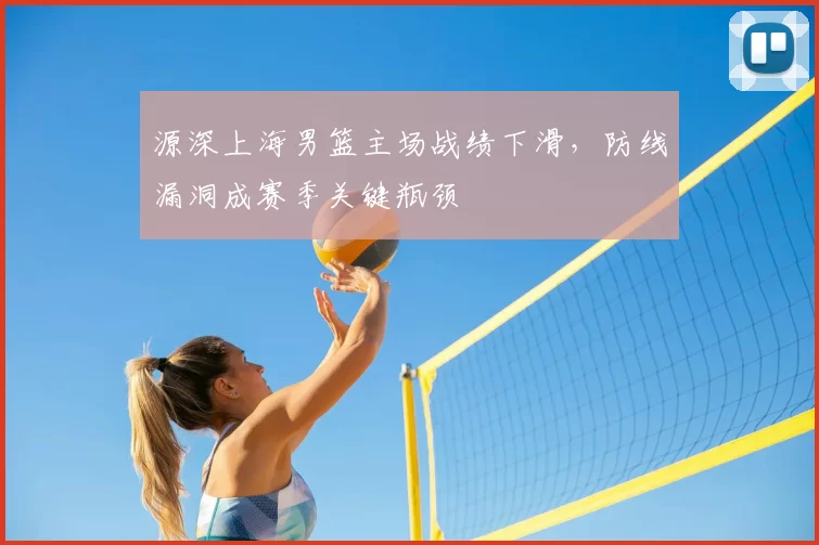 源深上海男篮主场战绩下滑，防线漏洞成赛季关键瓶颈