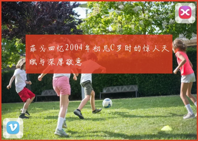 菲戈回忆2004年初见C罗时的惊人天赋与深厚敬意