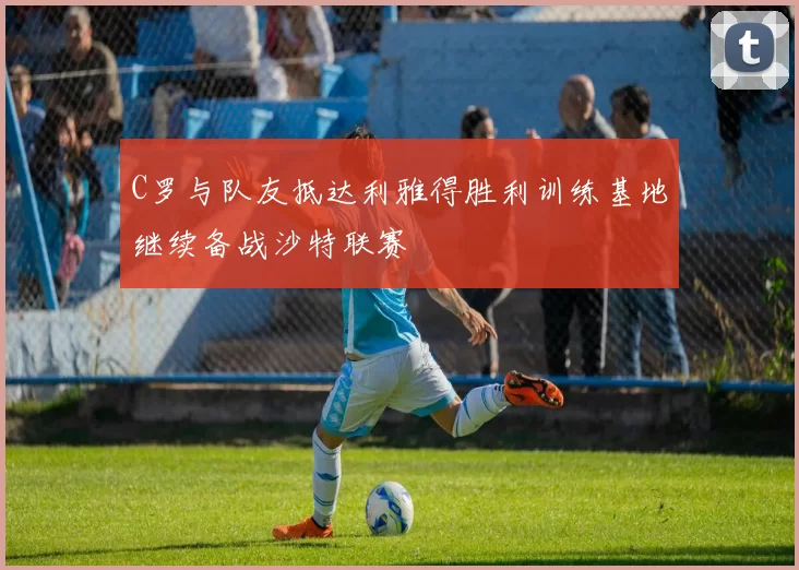 C罗与队友抵达利雅得胜利训练基地继续备战沙特联赛