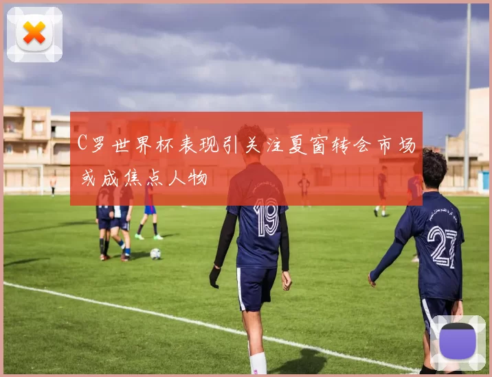 C罗世界杯表现引关注夏窗转会市场或成焦点人物