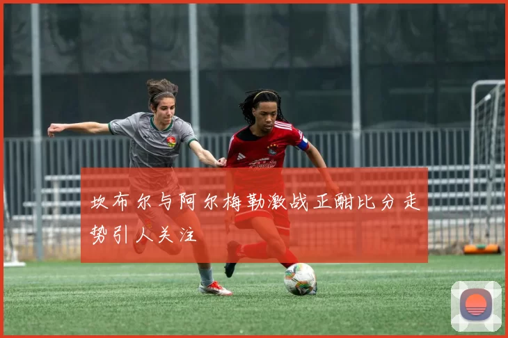 坎布尔与阿尔梅勒激战正酣比分走势引人关注