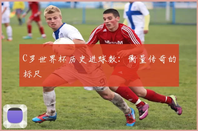 C罗世界杯历史进球数:衡量传奇的标尺