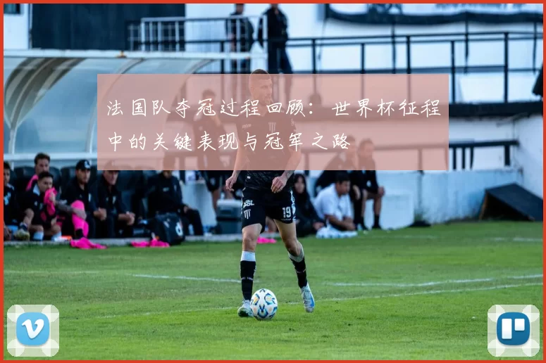 法国队夺冠过程回顾：世界杯征程中的关键表现与冠军之路