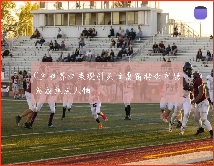 C罗世界杯表现引关注夏窗转会市场或成焦点人物