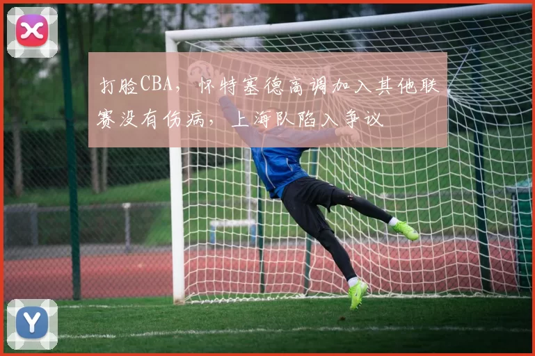 打脸CBA，怀特塞德高调加入其他联赛没有伤病，上海队陷入争议