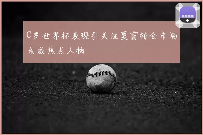 C罗世界杯表现引关注夏窗转会市场或成焦点人物