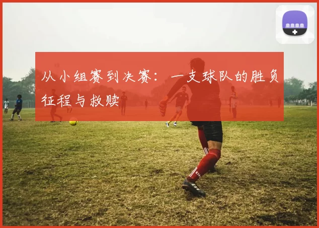 从小组赛到决赛:一支球队的胜负征程与救赎
