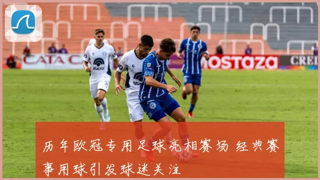 历年欧冠专用足球亮相赛场 经典赛事用球引发球迷关注