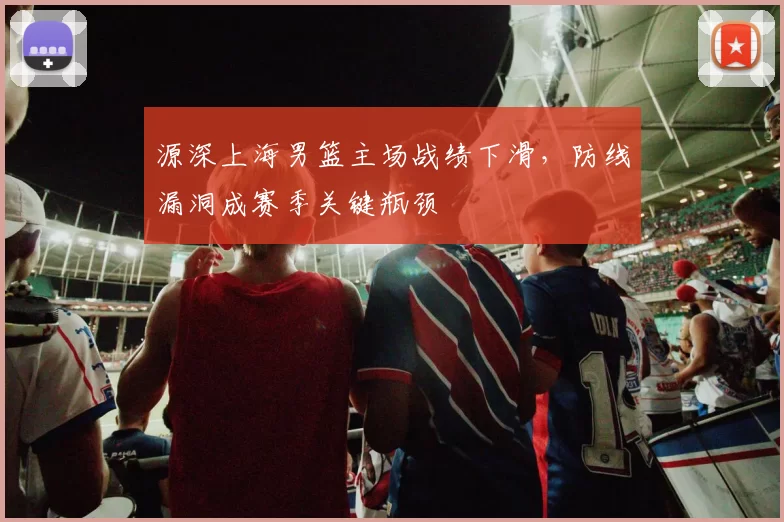 源深上海男篮主场战绩下滑，防线漏洞成赛季关键瓶颈