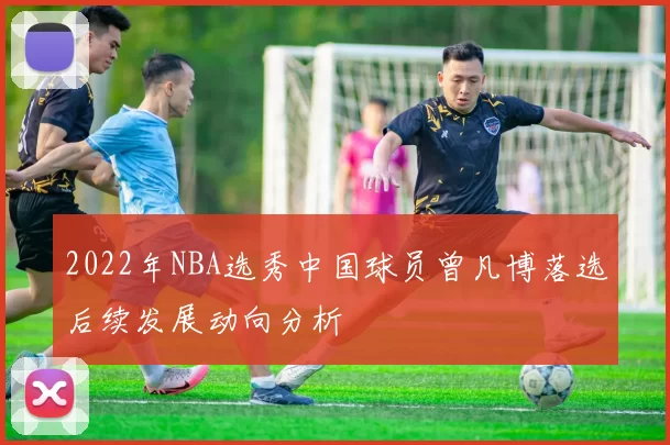 2022年NBA选秀中国球员曾凡博落选后续发展动向分析