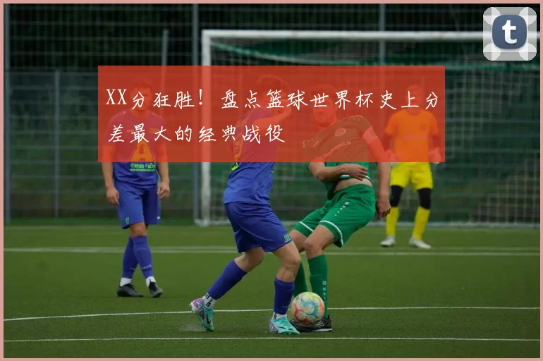 XX分狂胜！盘点篮球世界杯史上分差最大的经典战役