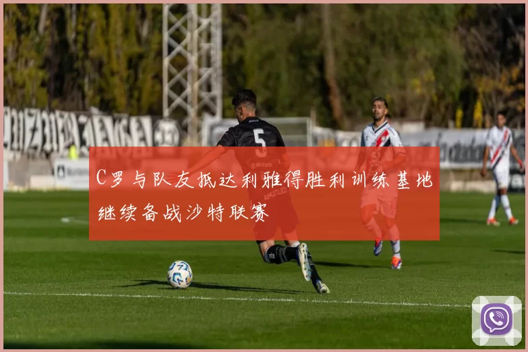 C罗与队友抵达利雅得胜利训练基地继续备战沙特联赛
