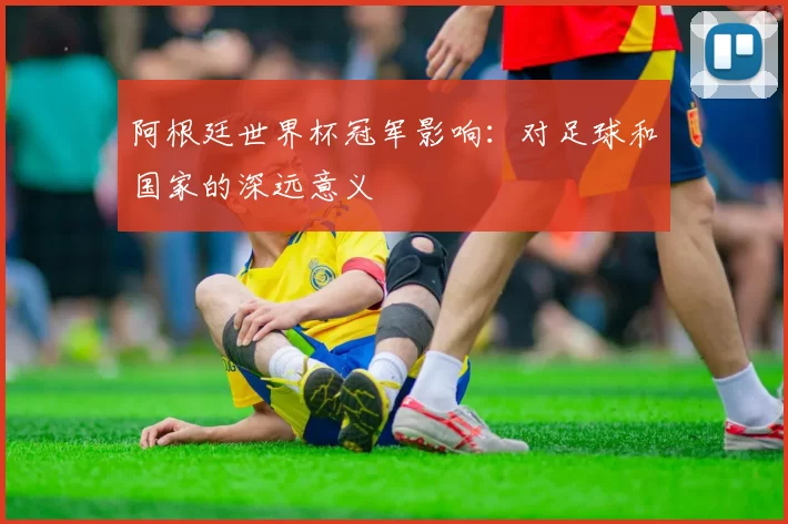 阿根廷世界杯冠军影响:对足球和国家的深远意义