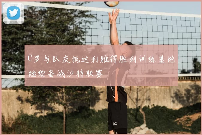 C罗与队友抵达利雅得胜利训练基地继续备战沙特联赛