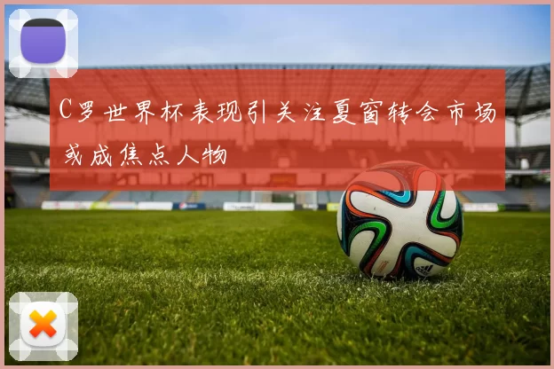 C罗世界杯表现引关注夏窗转会市场或成焦点人物