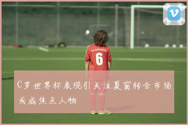 C罗世界杯表现引关注夏窗转会市场或成焦点人物
