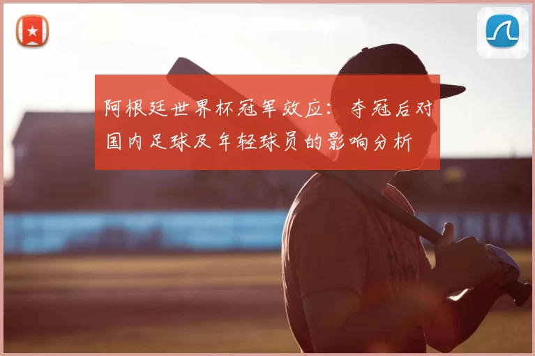阿根廷世界杯冠军效应：夺冠后对国内足球及年轻球员的影响分析