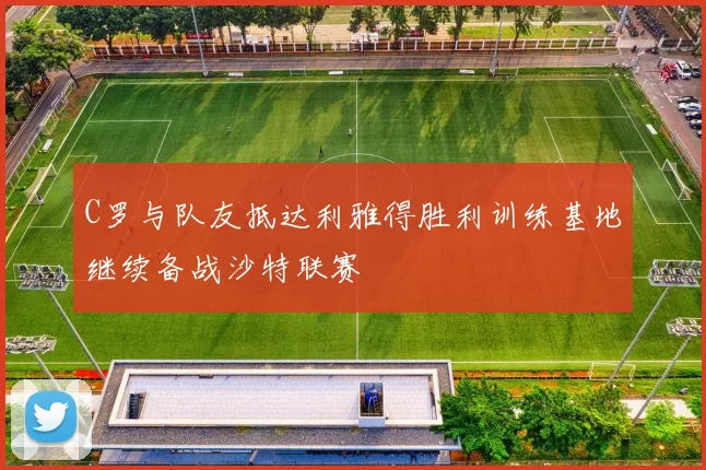 C罗与队友抵达利雅得胜利训练基地继续备战沙特联赛