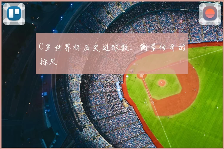 C罗世界杯历史进球数:衡量传奇的标尺