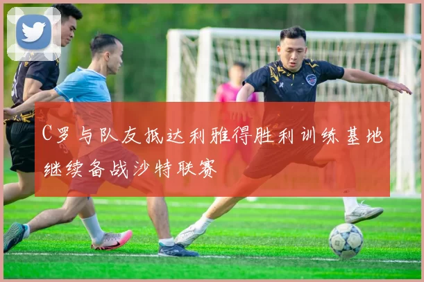C罗与队友抵达利雅得胜利训练基地继续备战沙特联赛
