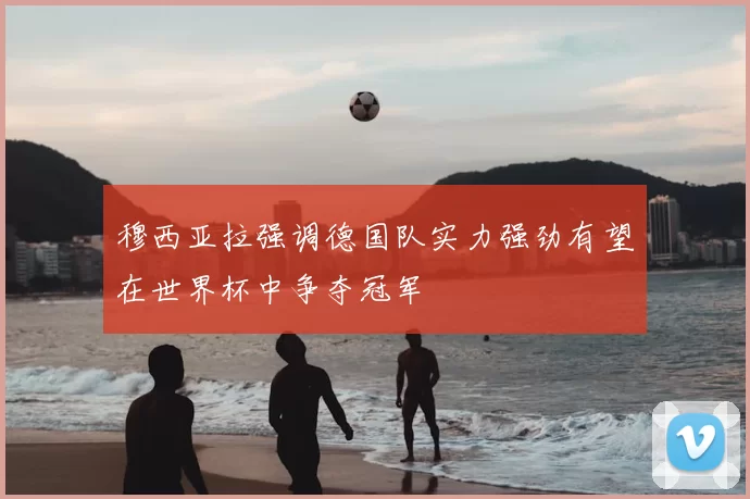 穆西亚拉强调德国队实力强劲有望在世界杯中争夺冠军