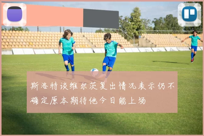 斯洛特谈维尔茨复出情况表示仍不确定原本期待他今日能上场