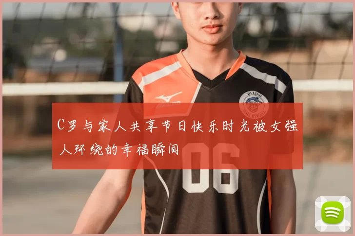 C罗与家人共享节日快乐时光被女强人环绕的幸福瞬间
