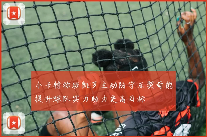 小卡特称班凯罗主动防守东契奇能提升球队实力助力更高目标