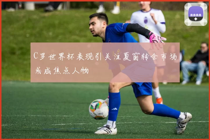 C罗世界杯表现引关注夏窗转会市场或成焦点人物