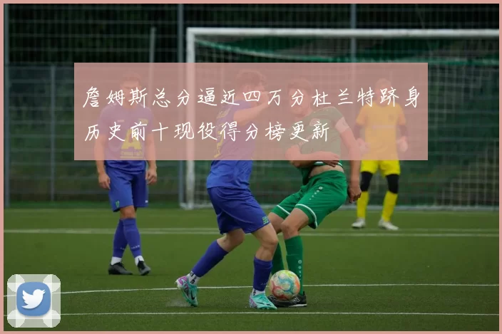 詹姆斯总分逼近四万分杜兰特跻身历史前十现役得分榜更新