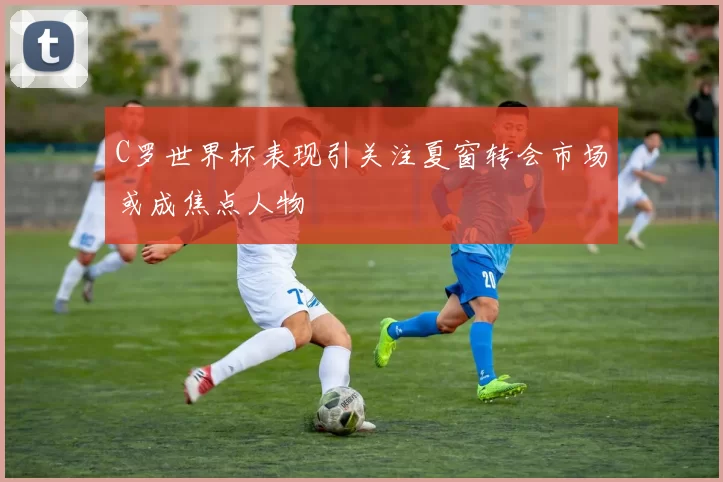 C罗世界杯表现引关注夏窗转会市场或成焦点人物