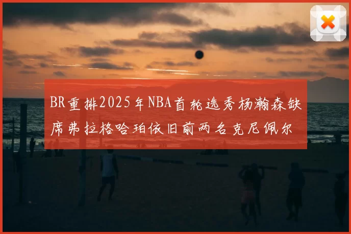 BR重排2025年NBA首轮选秀杨瀚森缺席弗拉格哈珀依旧前两名克尼佩尔锁定探花位