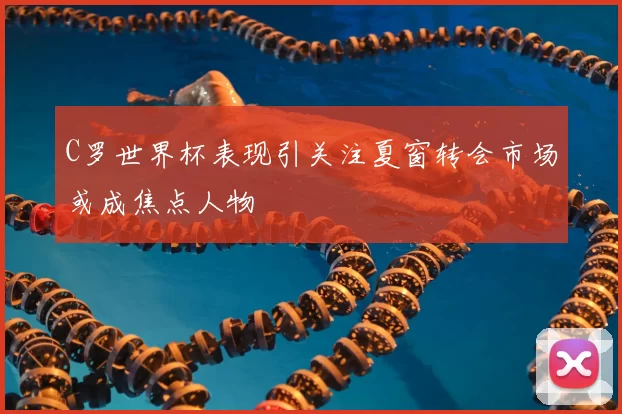 C罗世界杯表现引关注夏窗转会市场或成焦点人物