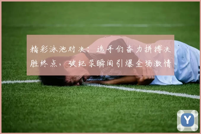 精彩泳池对决：选手们奋力拼搏决胜终点，破纪录瞬间引爆全场激情