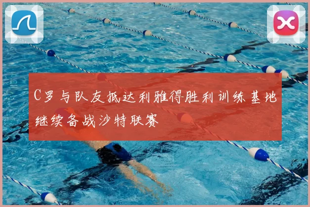 C罗与队友抵达利雅得胜利训练基地继续备战沙特联赛