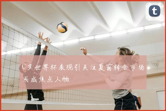 C罗世界杯表现引关注夏窗转会市场或成焦点人物