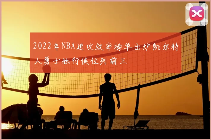 2022年NBA进攻效率榜单出炉凯尔特人勇士独行侠位列前三
