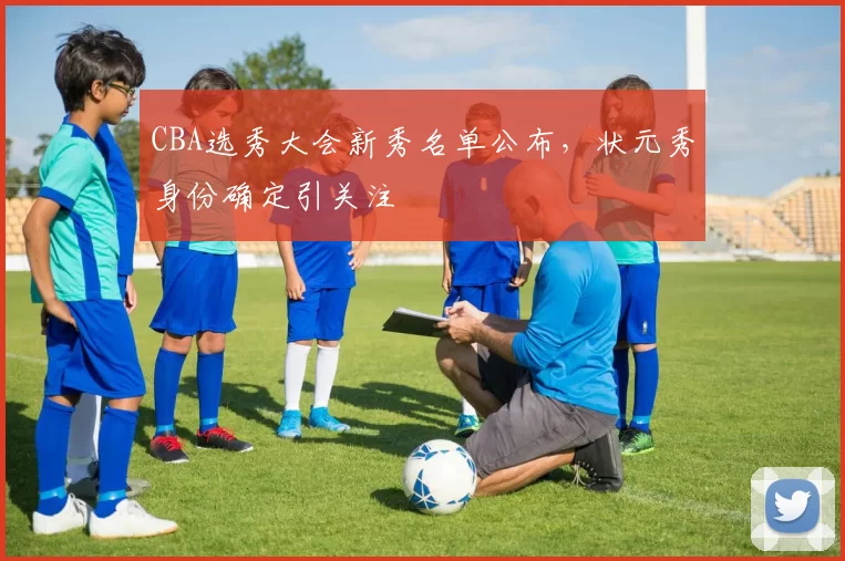 CBA选秀大会新秀名单公布，状元秀身份确定引关注