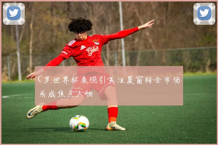 C罗世界杯表现引关注夏窗转会市场或成焦点人物