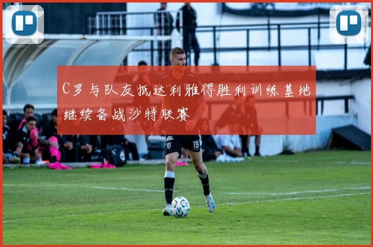 C罗与队友抵达利雅得胜利训练基地继续备战沙特联赛