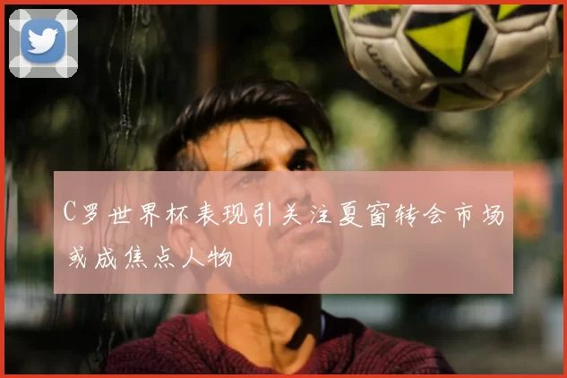 C罗世界杯表现引关注夏窗转会市场或成焦点人物