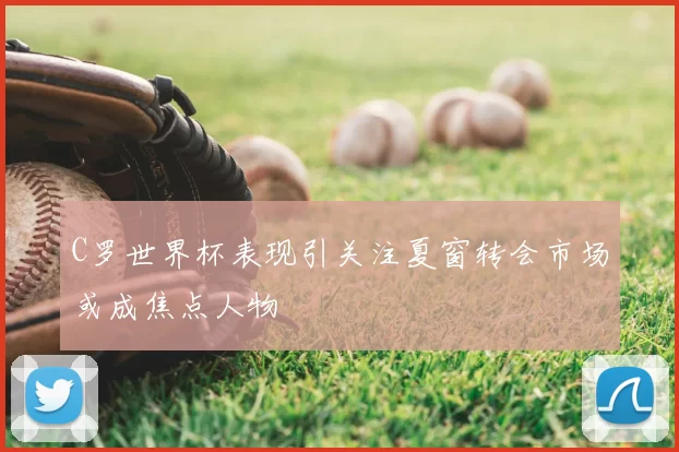 C罗世界杯表现引关注夏窗转会市场或成焦点人物