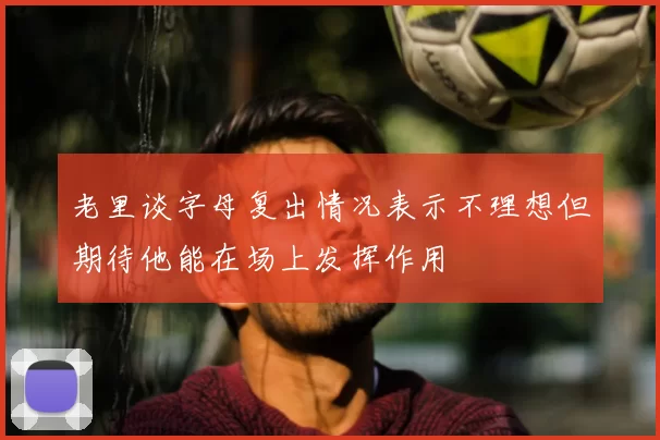 老里谈字母复出情况表示不理想但期待他能在场上发挥作用