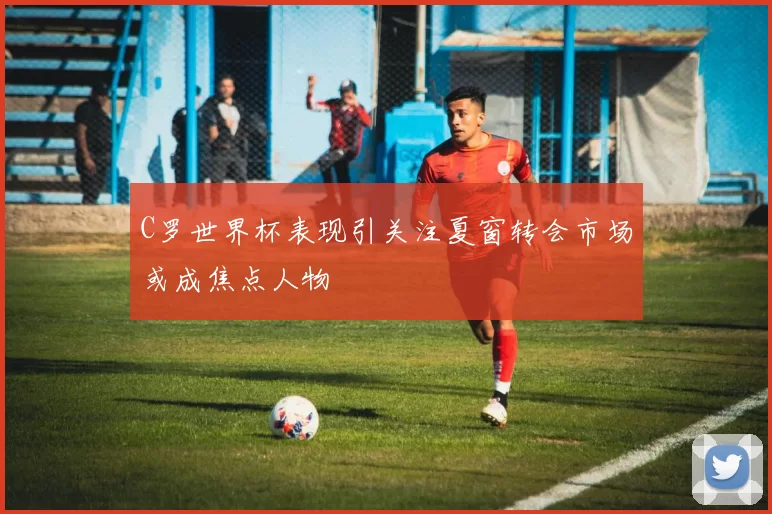 C罗世界杯表现引关注夏窗转会市场或成焦点人物