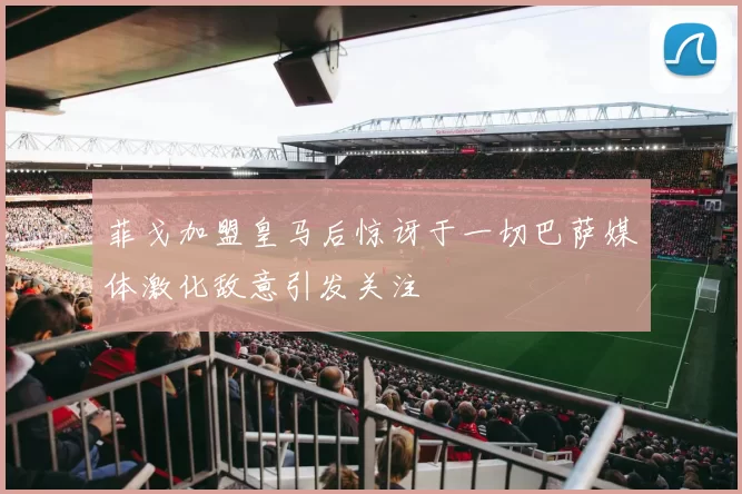菲戈加盟皇马后惊讶于一切巴萨媒体激化敌意引发关注