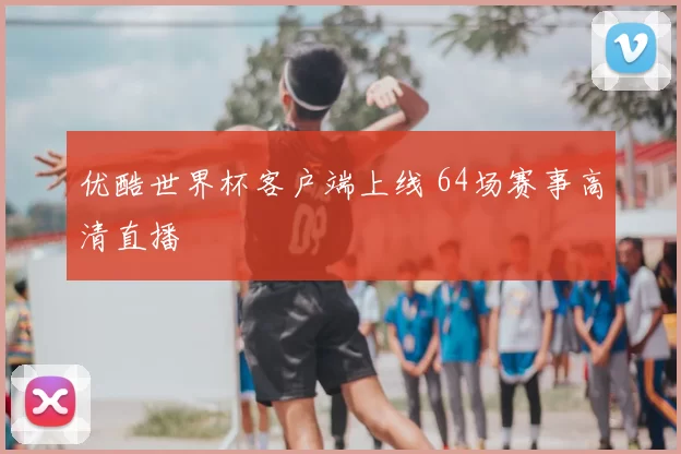 优酷世界杯客户端上线 64场赛事高清直播
