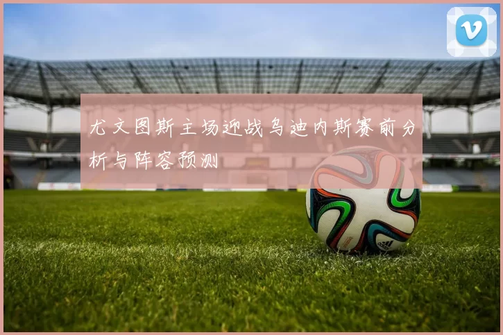 尤文图斯主场迎战乌迪内斯赛前分析与阵容预测