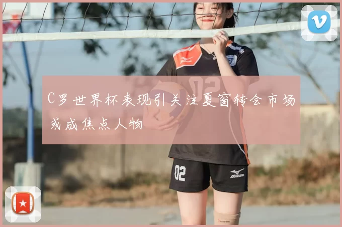 C罗世界杯表现引关注夏窗转会市场或成焦点人物