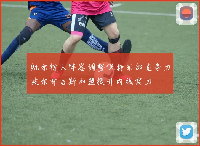 凯尔特人阵容调整保持东部竞争力波尔津吉斯加盟提升内线实力